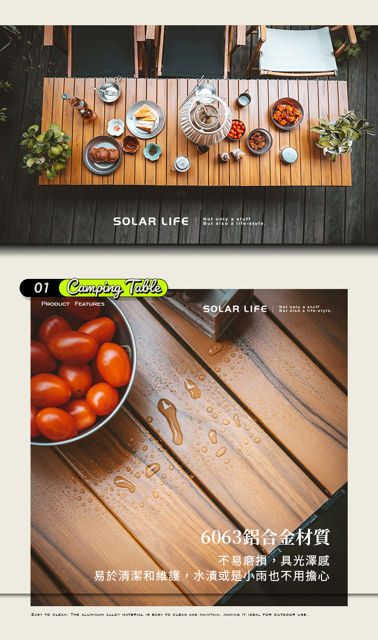 SLAR LIFENot only a stuff  a 1 Camping TablePRODUCT FEATURESNot only a stuffSOLAR LIFE But also life-style0O6063鋁合金材質不易磨損具光澤感易於清潔和維護,水漬或是小雨也不用擔心 TO CLEAN: THE ALUMINUM ALLOY MATERIAL  EASY TO CLEAN AND MAINTAIN, MAKING IT IDEAL  OUTDOOR