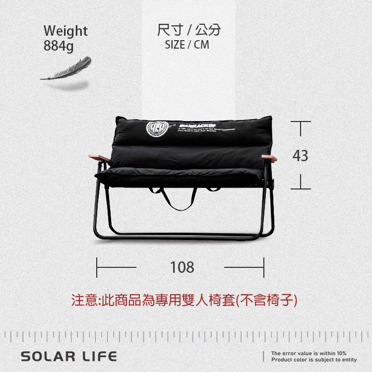 Weight尺寸/公分884gSIZE/CMT43108注意:此商品為專用雙人椅套(不含椅子)SOLAR LIFEThe error value is within 10%Product color is subject to entity