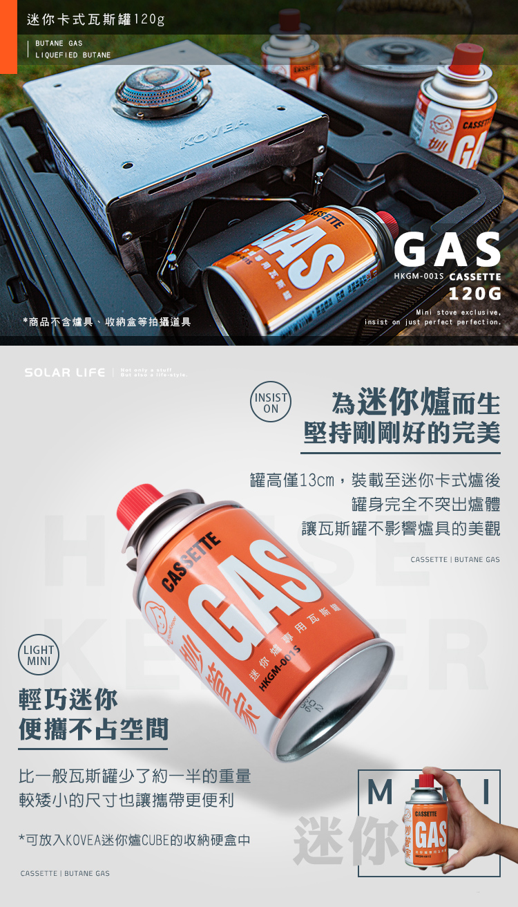 迷你卡式瓦斯罐120gBUTANE GASLIQUEFIED BUTANE*商品不含爐具、收納盒等拍攝道具KOVEASSETTE瓦斯ASGASHKGM-001S CASSETTE120GMini stove exclusiveinsist on just perfect perfectionSOLAR LIFE   .HINSISTON為迷你爐而生堅持剛剛好的完美罐高僅13cm,裝載至迷你卡式爐後罐身完全不突出爐體讓瓦斯罐不影響爐具的美觀CASSETTEGAS迷你爐專用瓦斯罐HKGM-CASSETTE  BUTANE GASLIGHTMINI輕巧迷你便攜不占空間比一般瓦斯罐少了約一半的重量較矮小的尺寸也讓攜帶更便利*可放入KOVEA迷你爐CUBE的收納硬盒中ERCASSETTE迷你CASSETTE  BUTANE GAS