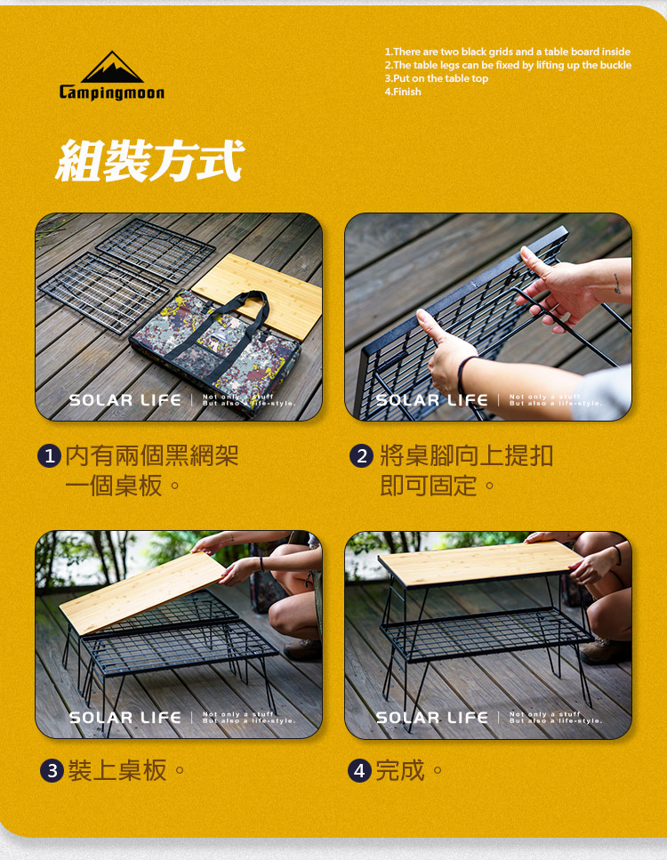 Cmpingmoon組方式1There re wo blck grids nd a table board inside2The table legs can be fixed by lifting up the buckle3Put on the table top.FinishSOLAR LIFE  .SOLAR LIFEt only a  有兩個黑網架一個桌板。將桌腳向上提扣即可固定。SOLAR LIFE only a   a style.裝上桌板。SOLAR LIFE only a stuffBut  a life-style.4 完成。