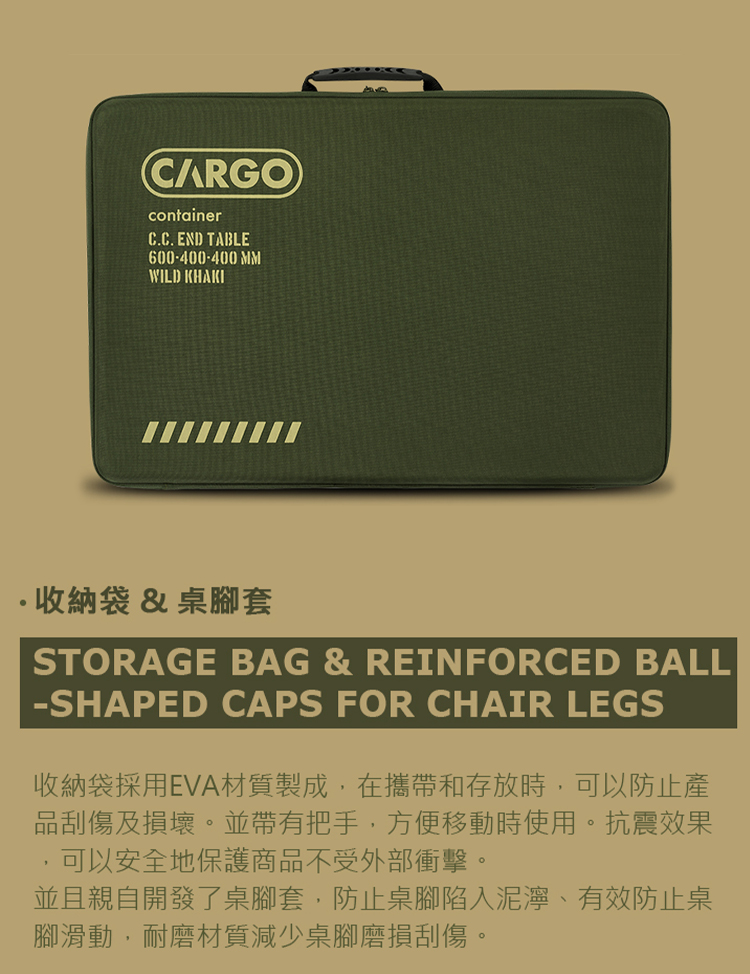 CARGOcontainerC.C. END TABLE600-400-400 MMWILD KHAKI收納袋&桌腳套STORAGE BAG & REINFORCED BALL-SHAPED CAPS FOR CHAIR LEGS收納袋採用EVA材質製成,在攜帶和存放時,可以防止產品刮傷及損壞。並帶有把手,方便移動時使用。抗震效果可以安全地保護商品不受外部衝擊。並且親自開發了桌腳套,防止桌腳陷入泥濘、有效防止桌腳滑動,耐磨材質減少桌腳磨損刮傷。