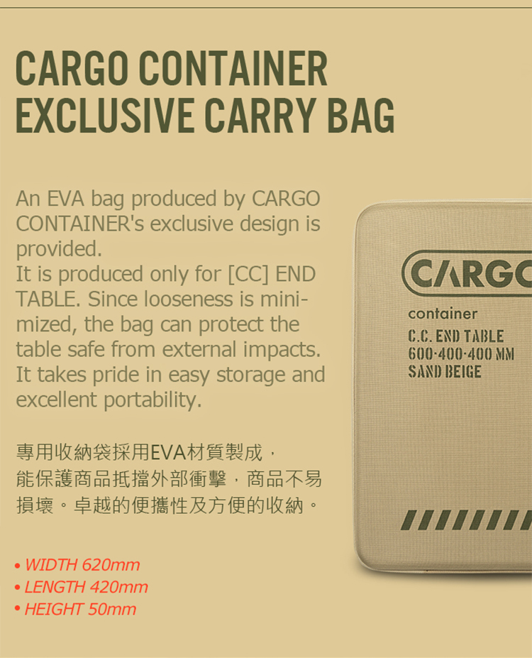 CONTAINEREXCLUSIVE CARRY BAGAn EVA bag produced by CARGOCONTAINER's exclusive design isprovidedIt is produced only for [CC] ENDTABLE Since looseness is mini-mized, the bag can protect thetable safe from external impacts.It takes pride in easy storage andexcellent portability.專用收納袋採用EVA材質製成,能保護商品抵擋外部衝擊,商品不易損壞。卓越的便攜性及方便的收納。CARGOcontainerC.C. END TABLE600-400-400 MMSAND BEIGEWIDTH 620mmLENGTH 420mmHEIGHT 50mm