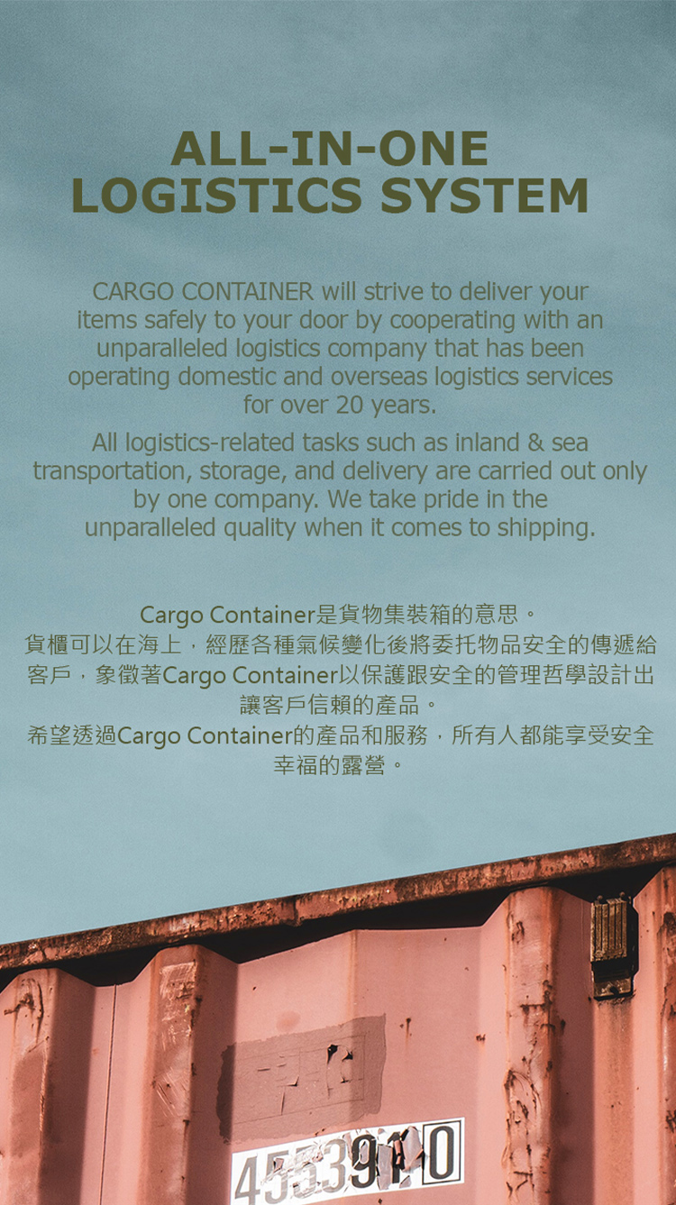 ALL-IN-ONELOGISTICS SYSTEMCARGO CONTAINER will strive to deliver youritems safely to your door by cooperating with anunparalleled logistics company that has beenoperating domestic and overseas logistics servicesfor over 20 years.All logistics-related tasks such as inland & seatransportation, storage, and delivery are carried out onlyby one company. We take pride in theunparalleled quality when it comes to shipping.Cargo Container是貨物集裝箱的意思。貨櫃可以在海上,經歷各種氣候變化後將委托物品安全的傳遞給客戶,象徵著Cargo Container以保護跟安全的管理哲學設計出讓客戶信賴的產品。希望透過Cargo Container的產品和服務,所有人都能享受安全幸福的露營。