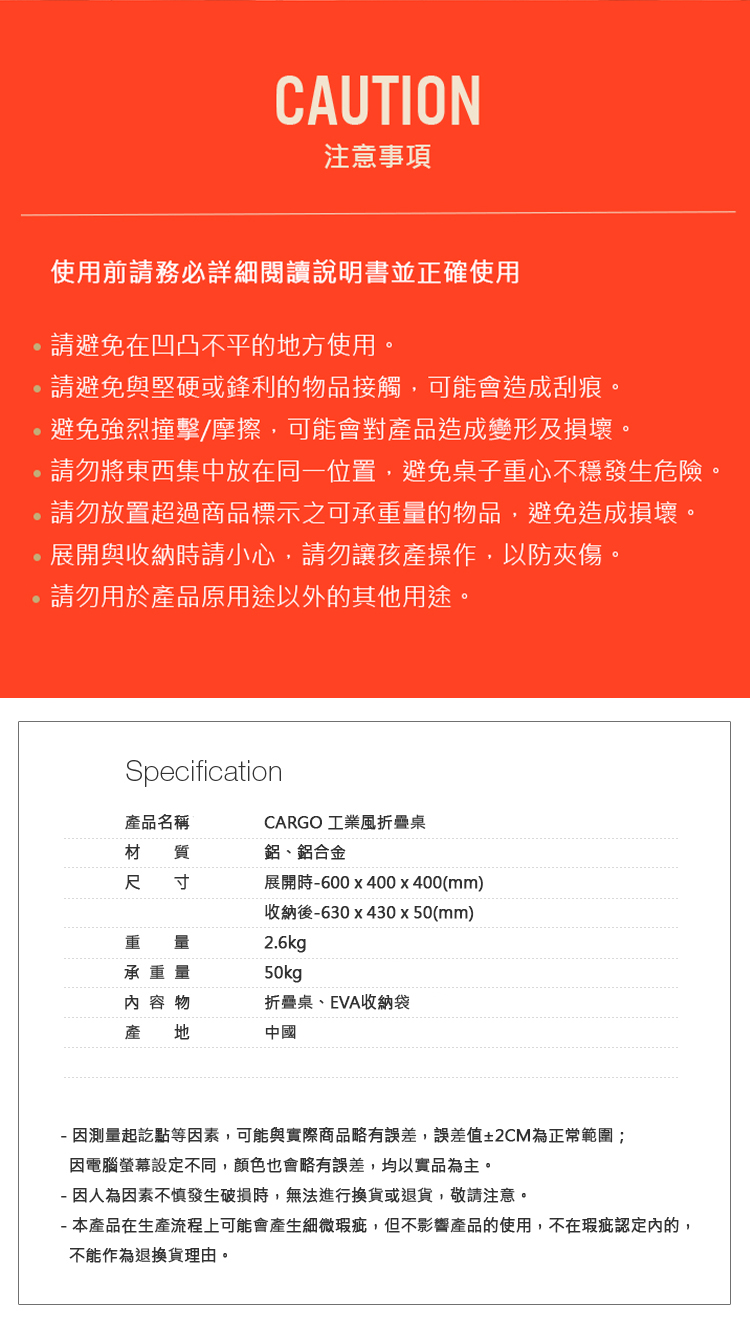 CAUTION注意事項使用前請務必詳細閱讀說明書並正確使用請避免在凹凸不平的方使用。請避免與堅硬或鋒利的物品接觸,可能會造成刮痕。避免強烈撞擊/摩擦,可能會對產品造成變形及損壞。請勿將東西集中放在同一位置,避免桌子重心不穩發生危險。請勿放置超過商品標示之可承重量的物品,避免造成損壞。展開與收納時請小心,請勿讓孩產操作,以防夾傷。請勿用於產品原用途以外的其他用途。Specification產品名稱CARGO 工業風折疊桌材 質鋁、鋁合金尺 寸展開時600x400x400(mm)重 量承重量收納後630x430x50(mm)2.6kg50kg 容 物折疊桌、EVA收納袋產 地中國- 因測量起訖點等因素,可能與實際商品略有誤差,誤差值±2CM為正常範圍;因電腦設定不同,顏色也會略有誤差,均以實品為主。- 因人為因素不慎發生破損時,無法進行換貨或退貨,敬請注意。-本產品在生產流程上可能會產生細微瑕疵,但不影響產品的使用,不在瑕疵認定內的,不能作為退換貨理由。