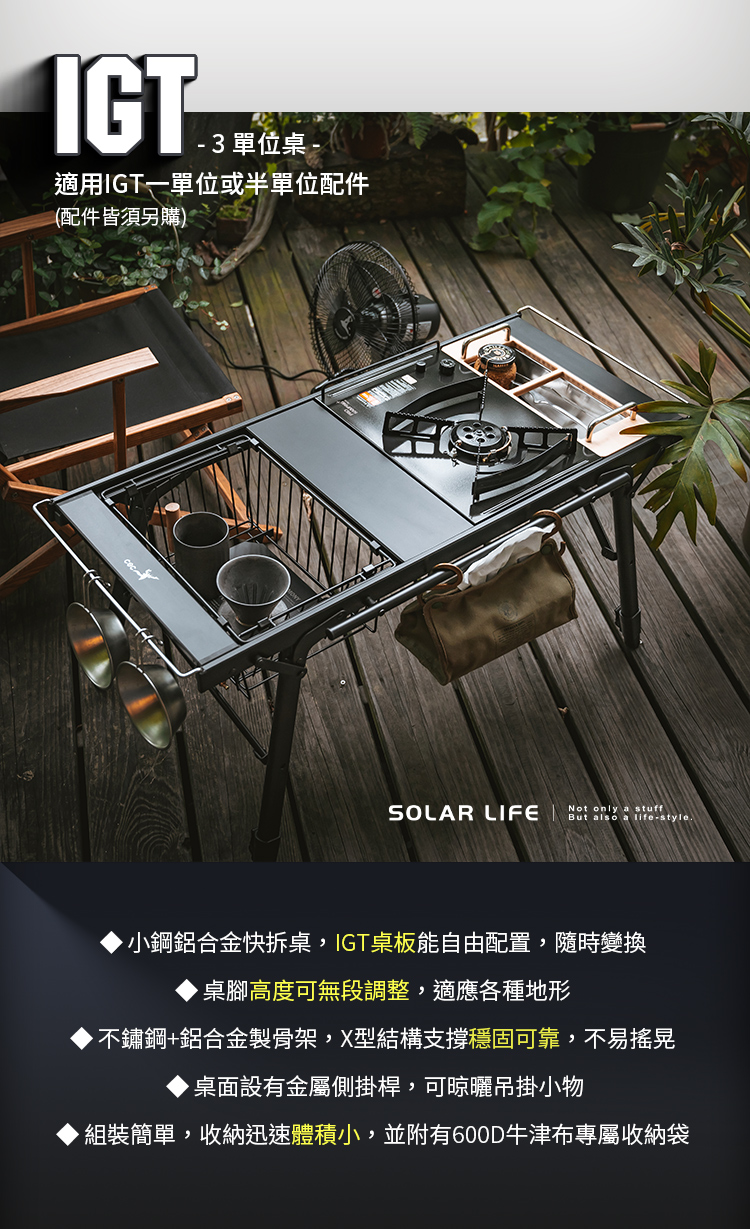 IGT®3 單位桌 -適用IGT一單位或半單位配件(配件皆須另購)SOLAR LIFENot only a stuffBut also a life-style小鋼鋁合金快拆桌,IGT桌板能自由配置,隨時變換桌腳高度可無段調整,適應各種地形不鏽鋼+鋁合金製骨架,X型結構支撐穩固可靠,不易搖晃桌面設有金屬側掛桿,可晾曬吊掛小物組裝簡單,收納迅速體積小,並附有600D牛津布專屬收納袋