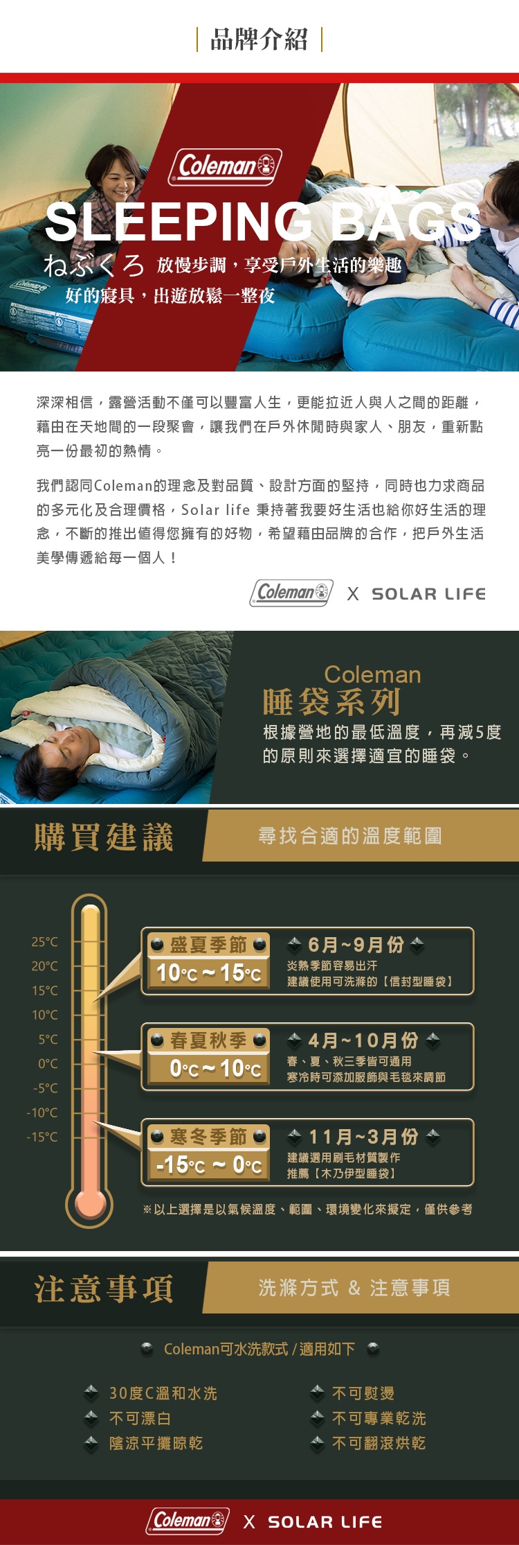 品牌介紹|olemanSLEEPING BAGS 放慢步調享受戶外生活的樂趣好的寢具,出遊放鬆一整夜深深相信,露營活動不僅可以豐富人生,更能拉近人與人之間的距離,藉由在天地間的一段聚會,讓我們在戶外休閒時與家人、朋友,重新點亮一份最初的熱情。我們認同oleman的理念及對品質、設計方面的堅持,同時也力求商品的多元化及合理價格,Solar life 秉持著我要好生活也給你好生活的理念,不斷的推出值得您擁有的好物,希望藉由品牌的合作,把戶外生活美學傳遞給每一個人!oleman  SOLAR LIFEoleman睡袋系列根據營地的最低溫度,再減度的原則來選擇適宜的睡袋。購買建議尋找合適的溫度範圍25盛夏季節6月~9月份21~15炎熱季節容易出汗建議使用可洗滌的信封型睡袋15105春夏秋季0C0C 10C4月~10月份春、夏、秋三季皆可通用寒冷時可添加服飾與毛毯來調節-5C-10C-15C寒冬季節 11月~3月份-15~0建議選用刷毛材質製作推薦木乃伊型睡袋】※以上選擇是以氣候溫度、範圍、環境變化來擬定,僅供參考注意事項 洗滌方式 & 注意事項Coleman可水洗款式/適用如下30度C溫和水洗不可漂白△ 陰涼平攤晾乾不可熨燙不可專業乾洗不可翻滾烘乾Coleman SOLAR LIFE