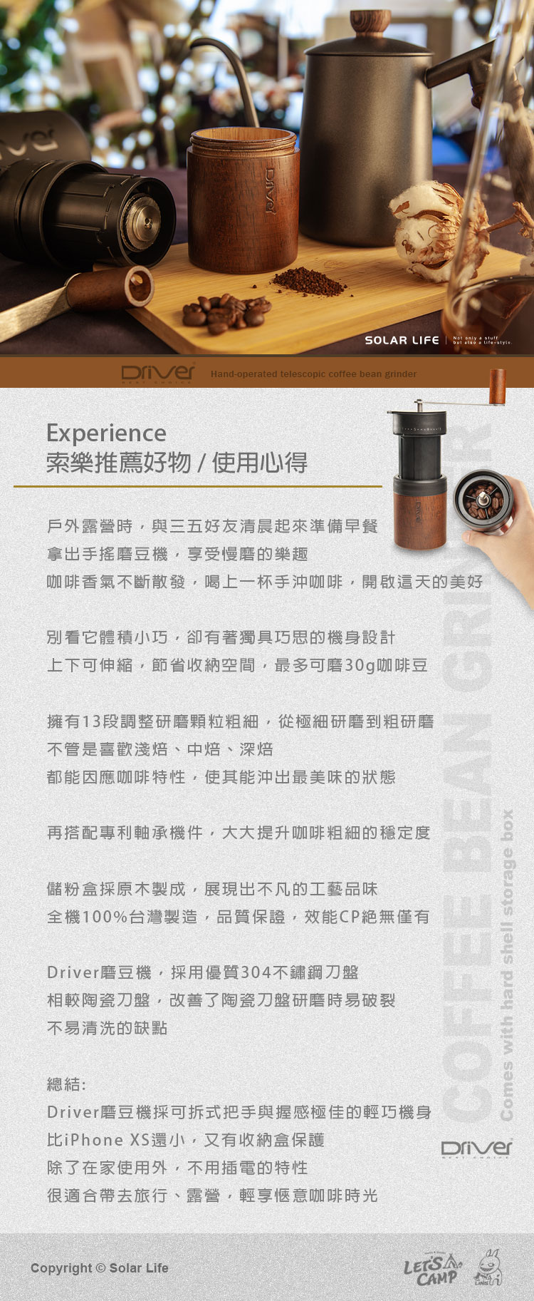 SOLAR LIFE only  stuffbut   Handoperated telescopic coffee bean grinder Experience索樂推薦好物/使用心得戶外露營時與三五好友清晨起來準備早餐拿出手搖磨豆機受慢磨的樂趣咖啡香氣不斷散發喝上一杯手沖咖啡開啟天的美好別看它體積小巧,卻有著獨具巧思的機身設計上下可伸縮,節省收納空間,最多可磨30g咖啡豆擁有13段調整研磨颗粒細,從極細研磨到粗研磨不管是喜歡焙中焙、深焙都能因應咖啡特性,使其能沖出最美味的狀態再搭配專利軸承機件,大大提升咖啡粗細的穩定度儲粉盒原木製成,展現出不凡的工藝品味全機100%台灣製造,品質保證,效能CP絕無僅有Driver磨豆機,採用優質304刀盤相較陶瓷刀盤,改善了陶瓷刀盤研磨時易破裂不易清洗的缺點總結:Driver磨豆機採可拆式把手與握感極佳的輕巧機身比iPhone XS還小,又有收納盒保護除了在家使用外,不用插電的特性很適合帶去旅行、露營、輕享咖啡時光COFFEE BEAN Comes with hard shell storage boxDriverCopyright Solar Life CAMP