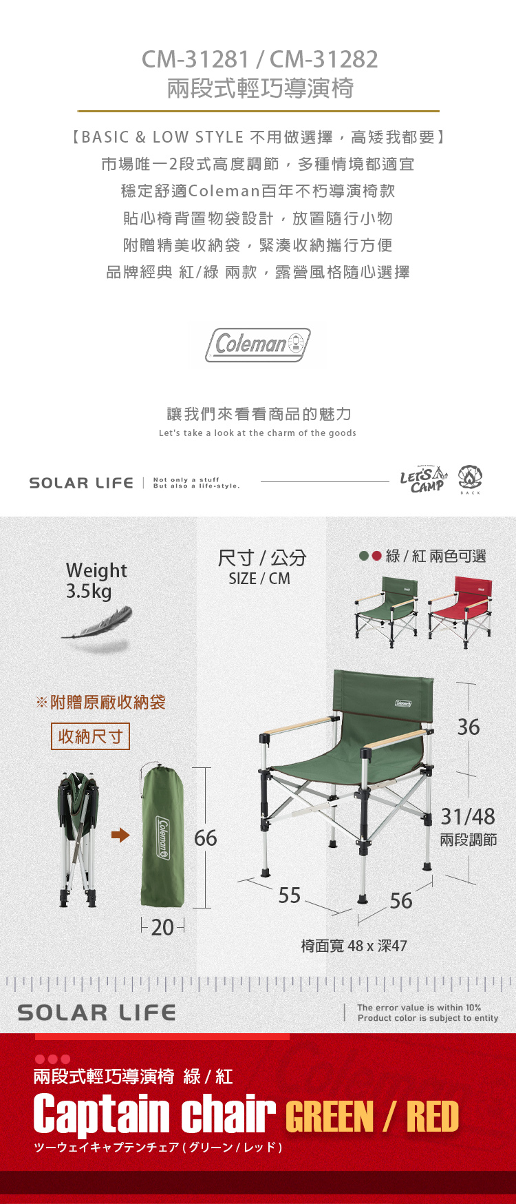 CM-3181CM-3182兩段式輕導演椅BASIC & LOW STYLE 不用做選擇高矮我都要】市場唯2段式高度調節,多種情境都適宜穩定舒適Coleman百年不朽導演椅款貼心椅背置物袋設計,放置隨行小物附贈精美收納袋,緊湊收納行方便品牌經典 紅/綠 兩款,露營風格隨心選擇Coleman 2讓我們來看看商品的魅力Let's take a look at the charm of the goodsSOLAR LIFENot only a stuffBut also a life-style.LET'S CAMP尺寸/公分綠/紅兩色可選Weight3.5kgSIZE/CM※附贈原廠收納袋收納尺寸Coleman665556椅面寬 深473631/48兩段調節SOLAR LIFEThe error value is within 10%Product color is subject to entity兩段式輕巧導演椅 綠/紅Captain chair GREEN / RED一巧/