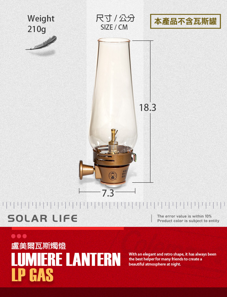 Weight尺寸/公分本產品不含瓦斯罐210gSIZE/CM18.3SOLAR LIFE盧美爾瓦斯燭燈LUMIERE LANTERNLP GASThe error value is within 10%Product color is subject to entityWith an elegant and retro shape, it has always beenthe best helper for many friends to create abeautiful atmosphere at night.