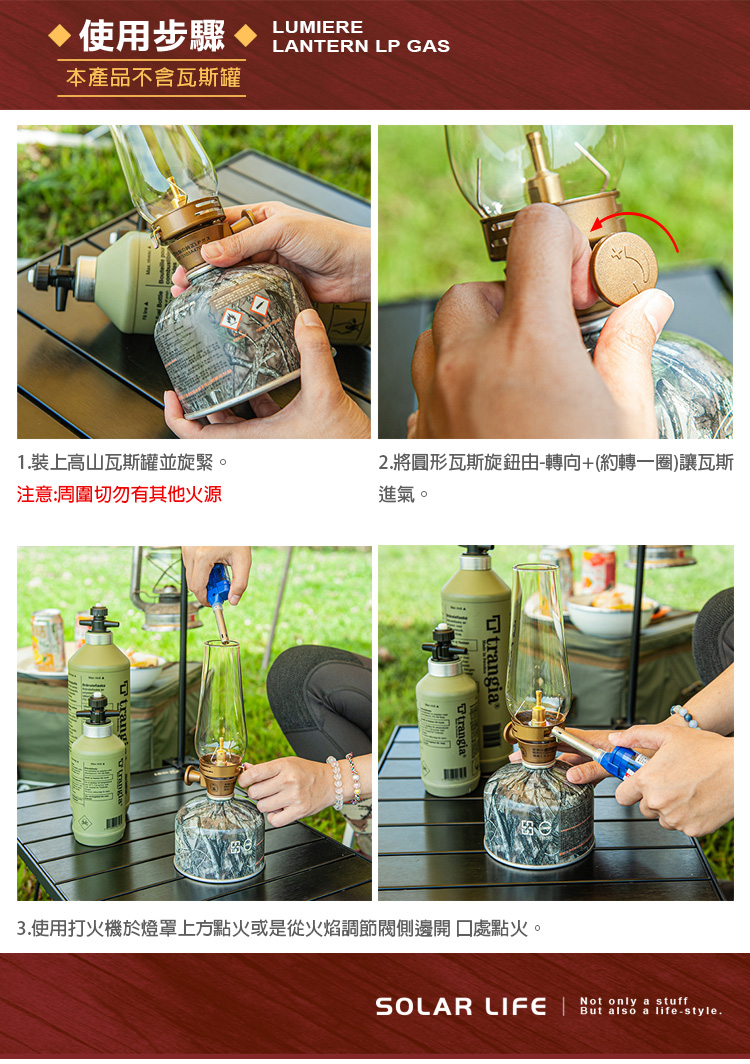 使用步驟本產品不含瓦斯罐LUMIERELANTERN LP GAS1.裝上高山瓦斯罐並旋緊。注意:周圍切勿有其他火源2.將圓形瓦斯旋鈕由-轉向+(約轉一圈)讓瓦斯進氣。Ttrangi3.使用打火機於燈罩上方點火或是從火焰調節閥側邊點火。SOLAR LIFE   a stuffBut also a life-style.