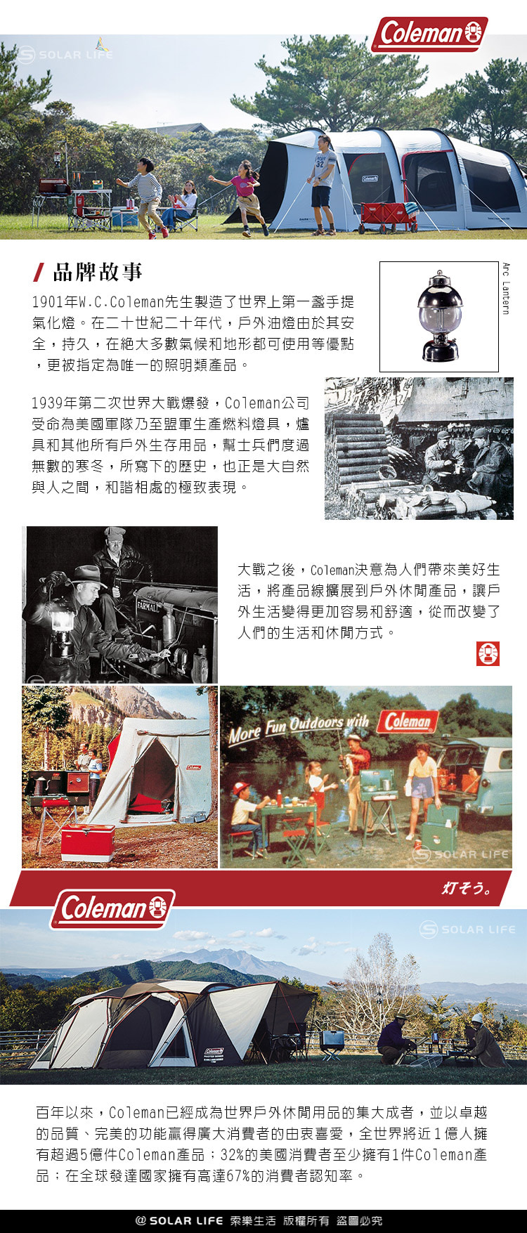 OLAR LIFE32Coleman/品牌故事1901年W.C.Coleman先生製造了手提式氣化燈在二十世紀二十年代戶外油燈由於其安全持久,在絕大多數氣候和地形都可使用等優點,更被指定為唯一的照明類品。1939年第二次世界大戰爆發,Coleman公司受命為美國軍隊乃至盟軍生產燃料燈具,爐具和其他所有戶外生存用品,幫士兵們度過無數的寒冬,所寫下的歷史,也正是大自然與人之間,的極致表現。Arc Lantern大戰之後,Coleman決意為人們帶來美好生活,將產品線擴展到戶外產品,讓戶外生活變得更加容易和舒適,從而改變了人們的生活和休閒方式。More  Outdoors  ColemanSOLAR LIFE。ColemanS SOLAR LIFE百年以來,Coleman已經成為世界戶外休閒用品的集大成者,並以卓越的品質、完美的功能贏得廣大消費者的,全世界將近1人擁有超過5億件Coleman產品:32%的美國消費者至少擁有1件Coleman產品;在全球發達國家擁有高達67%的消費者認知率。@ SOLAR LIFE 索樂生活 版權所有 盜圖必究