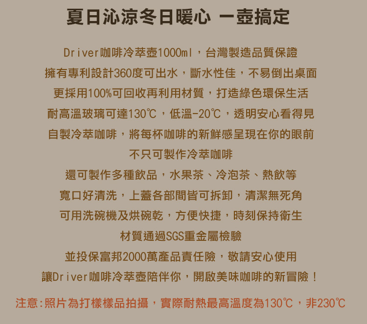 夏日沁涼冬日暖心 搞定Driver咖啡冷1000ml,台灣製造品質保證擁有專利設計360度可出水,斷水性佳,不易倒出桌面更採用100%可回收再利用材質,打造綠色環保生活耐高溫玻璃可達130℃,低溫-20℃,透明安心看得見自製冷萃咖啡,將每杯咖啡的新鮮感呈現在你的眼前不只可製作冷萃咖啡還可製作多種飲品,水果茶、冷泡茶、熱飲等寬口好清洗,上蓋各部間皆可拆卸,清潔無死角可用洗碗機及烘碗乾,方便快捷,時刻保持衛生材質通過SGS重金屬檢驗並投保富邦2000萬產品責任險,敬請安心使用讓Driver咖啡冷萃壺陪伴你,開啟美味咖啡的新冒險!注意:照片為打樣樣品拍攝,實際耐熱最高溫度為130℃,非230℃