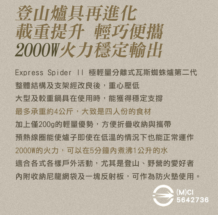 登山爐具再進化載重提升 輕巧便攜2000W火力穩定輸出Exprss Spider  極輕量分離式瓦斯蜘蛛爐第二代整體結構及支架經改良後,重心壓低大型及較重鍋具在使用時,能獲得穩定支撐最多承重約4公斤,大致是四人份的食材加上僅200g的輕量優勢,方便折疊收納與攜帶預熱線圈能使爐子即使在低溫的情況下也能正常運作2000W的火力,可以在5分鐘煮沸1公升的水適合各式各樣戶外活動,尤其是登山、野營的愛好者內附收納尼龍網袋及一塊反射板,可作為防火墊使用。e(M)CI5642736