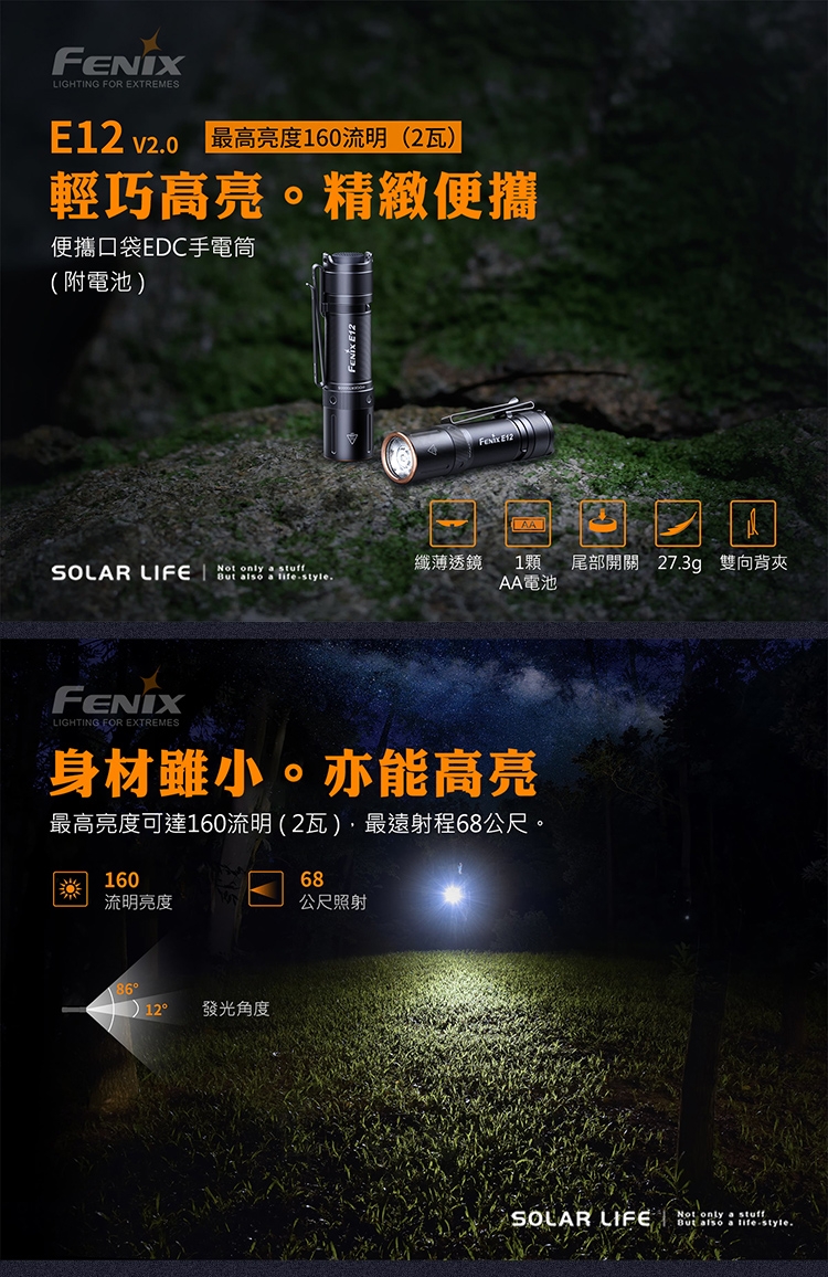 LIGHTING FOR EXTREMES v20最高亮度160流明(2瓦輕巧高亮。精緻便攜便攜口袋EDC手電筒(附電池)FENIX E12 E12)SOLAR LIFE   纖薄透鏡1顆But also a lifestyle.AA電池FENIXLIGHTING FOR EXTREMES身材雖小。亦能高亮最高亮度可達160流明(2瓦)最遠射程68公尺。16068流明亮度公尺照射12發光角度SOLAR LIFE尾部開關 27.3g 雙向背夾Not only a stuffBut also a life-style.