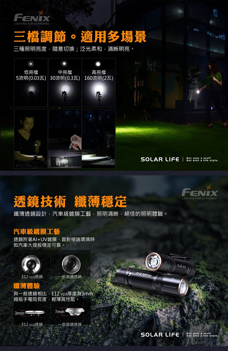 FENXLIGHTING FOR EXTREMES三檔調節。適用多場景三種照明亮度隨意切換;泛光柔和清晰明亮。低亮檔中亮檔高亮檔5流明(003瓦) 30流明(0.3瓦) 160流明(2瓦)SOLAR LIFE I透鏡技術 纖薄穩定纖薄透鏡設計汽車級鍍膜工藝照明清晰絕佳的照明體驗。汽車級鍍膜工藝透鏡附著AI+UV鍍膜面對極端環境時如汽車大燈般穩定可靠。 v2.0透鏡 普通透鏡纖薄體驗與一般透鏡相比 v2.0厚度為3mm縮短手電筒長度輕薄高性能。 only  But also a style.LIGHTING FOR EXTREMES E123mm7mmE12 v2.0透鏡一般普通透鏡SOLAR LIFE Not only stuffBut also a lifestyle.