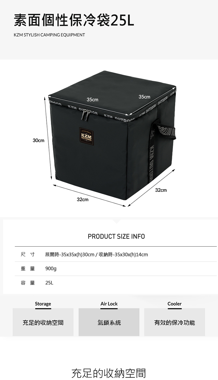 素面個性保冷袋25L STYLISH CAMING EQUIPMENT35cmKM KZMKZM30cm32cm35cm   PKZM PRODUCT SIZE INFO尺寸 展開時-35x35x(h)30cm/收納時-35x30x(h)14cm重量900gp容量25LStorageAir Lock32cmCooler充足的收納空間氣鎖系統有效的保冷功能充足的收納空間