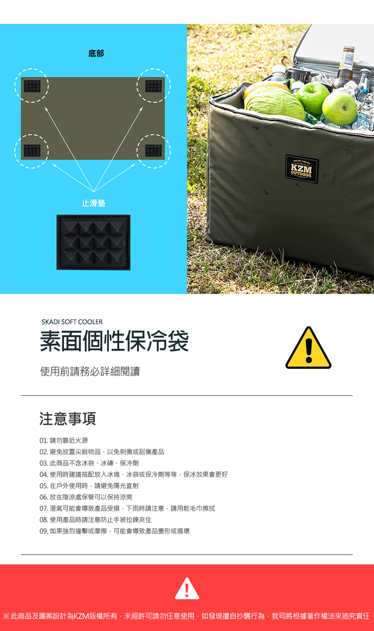 底部止滑墊SKADI SOFT COOLER素面個性保冷袋使用前請務必詳細閱讀注意事項01. 請勿靠近火源02. 避免放置尖銳物品以免刺傷或刮傷產品03. 此商品不含冰袋、冰磚、保冷劑04. 使用時建議搭配放入冰塊、冰袋或保冷劑等等保冰效果會更好05. 在戶外使用時請避免陽光直射06. 放在陰涼處保管可以保持涼爽07.溼氣可能會導致產品受損下雨時請注意請用乾毛巾擦拭08. 使用產品時請注意防止手被拉鍊夾住09. 如果強烈撞擊或摩擦可能會導致產品變形或損壞KZMOUTDOOR※此商品及圖案設計為KZM版權所有,未經許可請勿任意使用,如發現擅自抄襲行為,我司將根據著作權法來追究責任