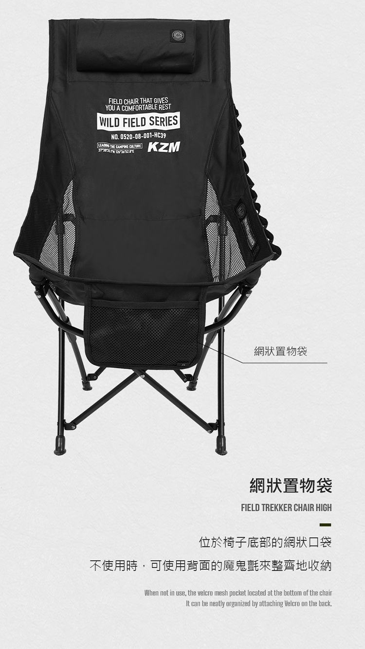 FIELD CHAIR THAT GIVESYOU A COMFORTABLE RESTWILD FIELD SERIESNO 0520-08-001-HC39  CAMPING CULTURE KZM網狀置物袋網狀置物袋FIELD TREKKER CHAIR HIGH位於椅子底部的網狀口袋不使用時,可使用背面的魔鬼氈來整齊地收納When not in use, the velcro mesh pocket located at the bottom of the chairIt can be neatly organized by attaching Velcro on the back