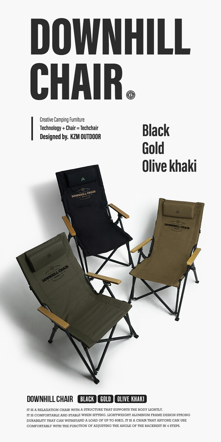 DOWNHILLCreative Camping FurnitureTechnology  Chair TechchairDesigned by KZM OUTDOORDOWNHILL CHAIRBlackGoldOlive khakiDOWNHILL CHAIRADOWNHILL CHAIRDOWNHILL CHAIR BLACK GOLD OLIVE KHAKIIT IS A RELAXATION CHAIR WITH A STRUCTURE THAT SUPPORTS THE BODY LIGHTLYIT IS COMFORTABLE AND STABLE WHEN SITTING LIGHTWEIGHT ALUMINUM FRAME DESIGN STRONGDURABILITY THAT CAN WITHSTAND A LOAD OF UP TO 80KG, IT IS A CHAIR THAT ANYONE CAN USECOMFORTABLY WITH THE FUNCTION OF ADJUSTING THE ANGLE OF THE BACKREST IN 4 STEPS.