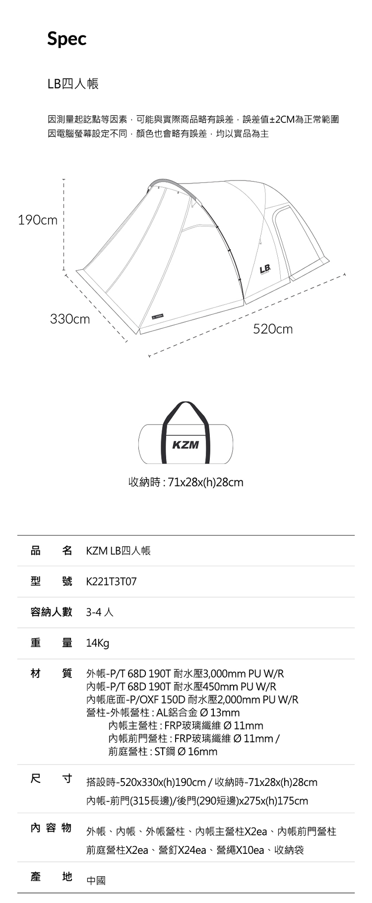 SpecLB四人因測量起訖點等因素可能與實際商品略有誤差,誤差值2CM為正常範圍因電腦螢幕設定不同,顏色也會略有誤差,均以實品為主190cmLB330cm520cmKZM收納時71x28x(h)28cm品 名 KZM LB四人帳型 號 K221T3T07容納人數 3-4人 量 14Kg材質外帳-P/T 68D190T 耐水壓3,000mm PU W/R-P/T 68D 190T 耐水壓450mm PU W/R底面-P/OXF 150D 耐水壓2,000mm PU W/R營柱-外帳營柱AL鋁合金Ø13mm內帳主營柱:FRP玻璃 Ø11mm內帳前門營柱:FRP玻璃 Ø 11mm/前庭營柱:ST鋼 Ø16mm尺寸搭設時-520x330x(h)190cm/收納時-71x28x(h)28cm內帳-前門(315長邊)/後門(290短邊)x275x(h)175cm內容物外帳、內帳、外帳營柱、內帳主營柱X2ea、內帳前門營柱前庭營柱X2ea、營釘X24ea、營繩X10ea、收納袋產地中國