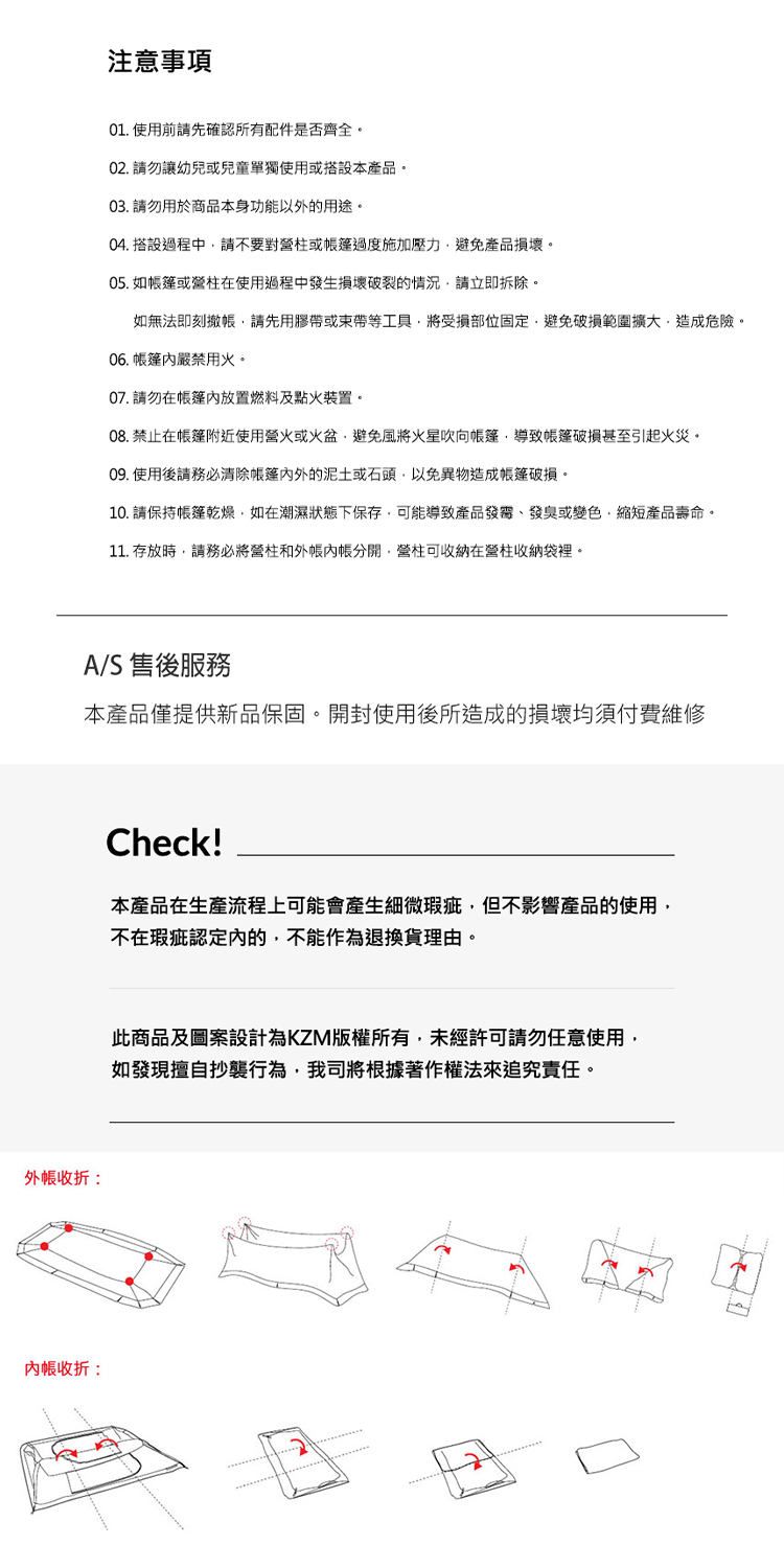 注意事項01. 使用前請先確認所有配件是否齊全02. 請勿讓幼兒或兒童單獨使用或搭設本產品。03. 請勿用於商品本身功能以外的用途。04. 搭設過程中請不要對營柱或過度施加壓力避免產品損壞。05. 如篷或營柱在使用過程中發生損壞破裂的情況請立即拆除。如無法即刻撤請先用膠帶或束帶等工具將受損部位固定避免破損範圍擴大造成危險。06. 帳篷嚴禁用火。07. 請勿在帳篷內放置燃料及點火裝置。08. 禁止在帳篷附近使用營火或火盆避免風將火星吹向帳篷導致帳篷破損甚至引起火災。09. 使用後請務必清除帳篷的泥土或石頭以免異物造成帳篷破損。10. 請保持帳篷乾燥如在潮濕狀態下保存可能導致產品、發臭或變色縮短產品壽命。11. 存放時,請務必將營柱和外帳分開,營柱可收納在營柱收納袋裡。A/S 售後服務本產品僅提供新品保固。開封使用後所造成的損壞均須付費維修外帳收折:內帳收折:Check!本產品在生產流程上可能會產生細微瑕疵,但不影響產品的使用,不在瑕疵認定內的,不能作為退換貨理由。此商品及圖案設計為KZM版權所有,未經許可請勿任意使用,如發現擅自抄襲行為,我司將根據著作權法追究責任。