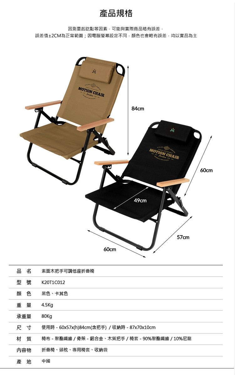 產品規格因測量起訖點等因素可能與實際商品略有誤差誤差值±2CM為正常範圍;因電腦螢幕設定不同顏色也會略有誤差,均以實品為主MOTION CHAIR品名 素面木把手可調低座折疊椅型號K20T1C012顏色黑色、卡其色重量4.5kg承重量 80kg84cm MOTION CHAIR60cm49cm57cm60cm尺寸使用時  60x57x(h)84cm(含把手)/收納時-87x70x10cm材質椅布-聚酯纖維/骨架-鋁合金、木質把手/椅套-90%聚酯纖維/10%尼龍內容物折疊椅、頭枕、專用椅套、收納袋產地中國