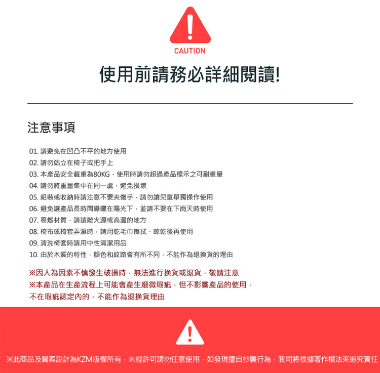 CAUTION使用前請務必詳細閱讀!注意事項01. 請避免在凹凸不平的地方使用02. 請勿站立在椅子或把手上03. 本產品安全載重為80KG使用時請勿超過產品標示之可耐重量04. 請勿將重量集中在同一處避免損壞05. 組裝或收納時請注意不要夾傷手請勿讓兒童單獨操作使用06. 避免讓產品長時間曝曬在陽光下並請不要在下雨天時使用07. 易燃材質請遠離火源或高溫的地方08. 椅布或椅套弄濕時請用乾毛巾擦拭、晾乾後再使用09. 清洗椅套時請用中性清潔用品10. 由於木質的特性顏色和紋路會有所不同不能作為退換貨的※因人為因素不慎發生破損時無法進行換貨或退貨,敬請注意※本產品在生產流程上可能會產生細微瑕疵,但不影響產品的使用,不在瑕疵認定內的,不能作為退換貨理由※此商品及圖案設計為KZM版權所有,未經許可請勿任意使用,如發現擅自抄襲行為,我司將根據著作權法來追究責任