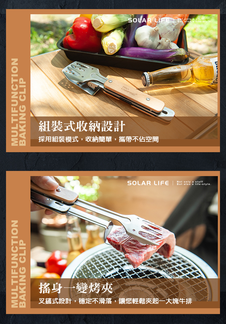 ULTIFUNCTIONBAKING CLIPMULTIFUNCTIONBAKING CLIP組裝式收納設計採用組裝模式,收納簡單,攜帶不佔空間  SOLAR LIFE   MNot only a stuff-style.搖身一變烤夾叉鏟式設計,穩定不滑落,讓您輕鬆夾起一大塊牛排