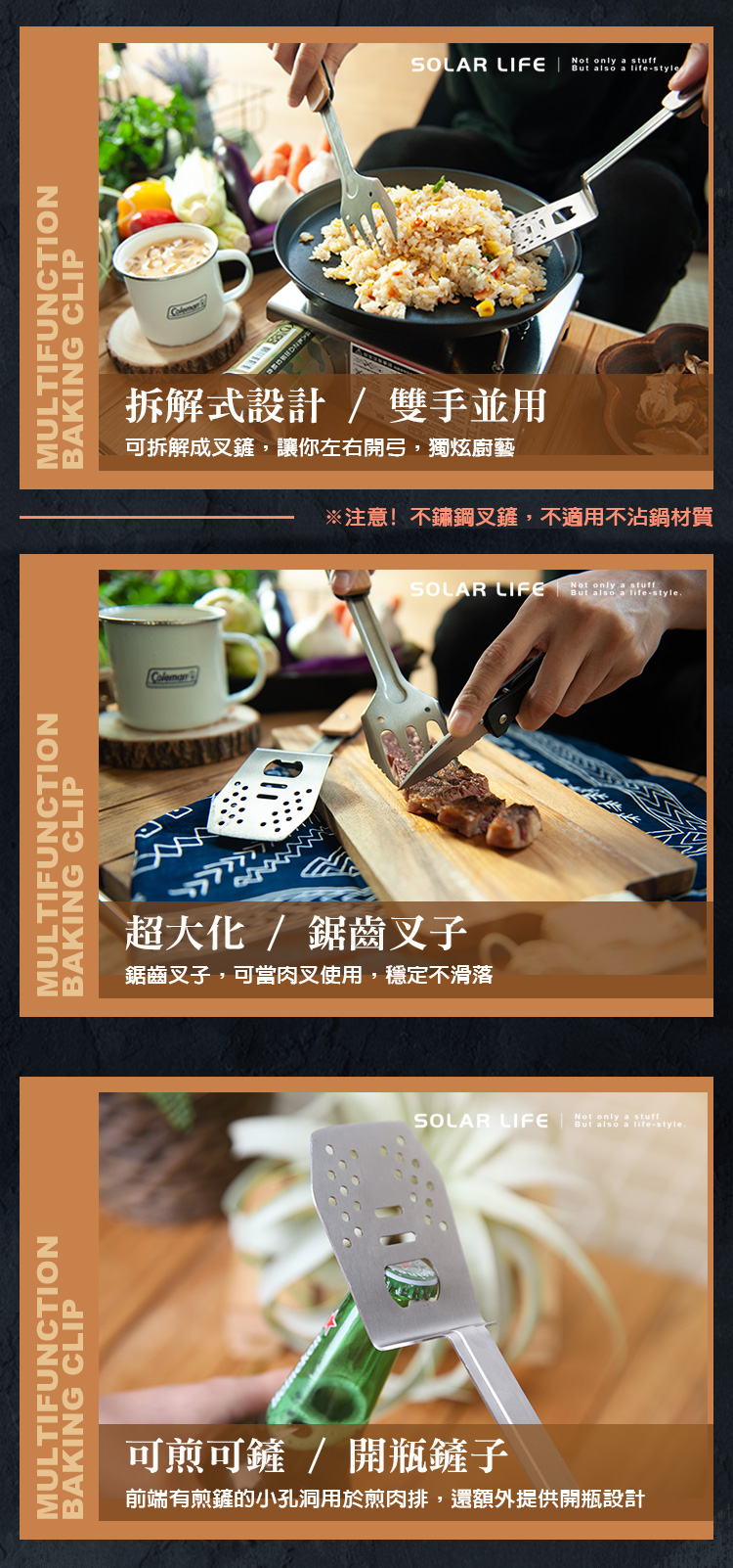 MULTIFUNCTIONBAKING CLIPMULTIFUNCTIONBAKING CLIPMULTIFUNCTIONColemnBAKING CLIPSOLAR LIFE  styleonly a 拆解式設計/ 雙手並用可拆解成鏟,讓你左右開弓,獨炫廚藝※注意!不鏽鋼叉鏟,不適用不沾鍋材質超大化/鋸齒叉子鋸齒叉子,可當肉叉使用,穩定不滑落SOLAR LIFE only a stuffalso a lifestyle可煎可鏟 / 開瓶鏟子前端有煎鏟的小孔洞用於煎肉排,還額外提供開瓶設計SOLAR LIFENot only a stuffBut also a life-style.