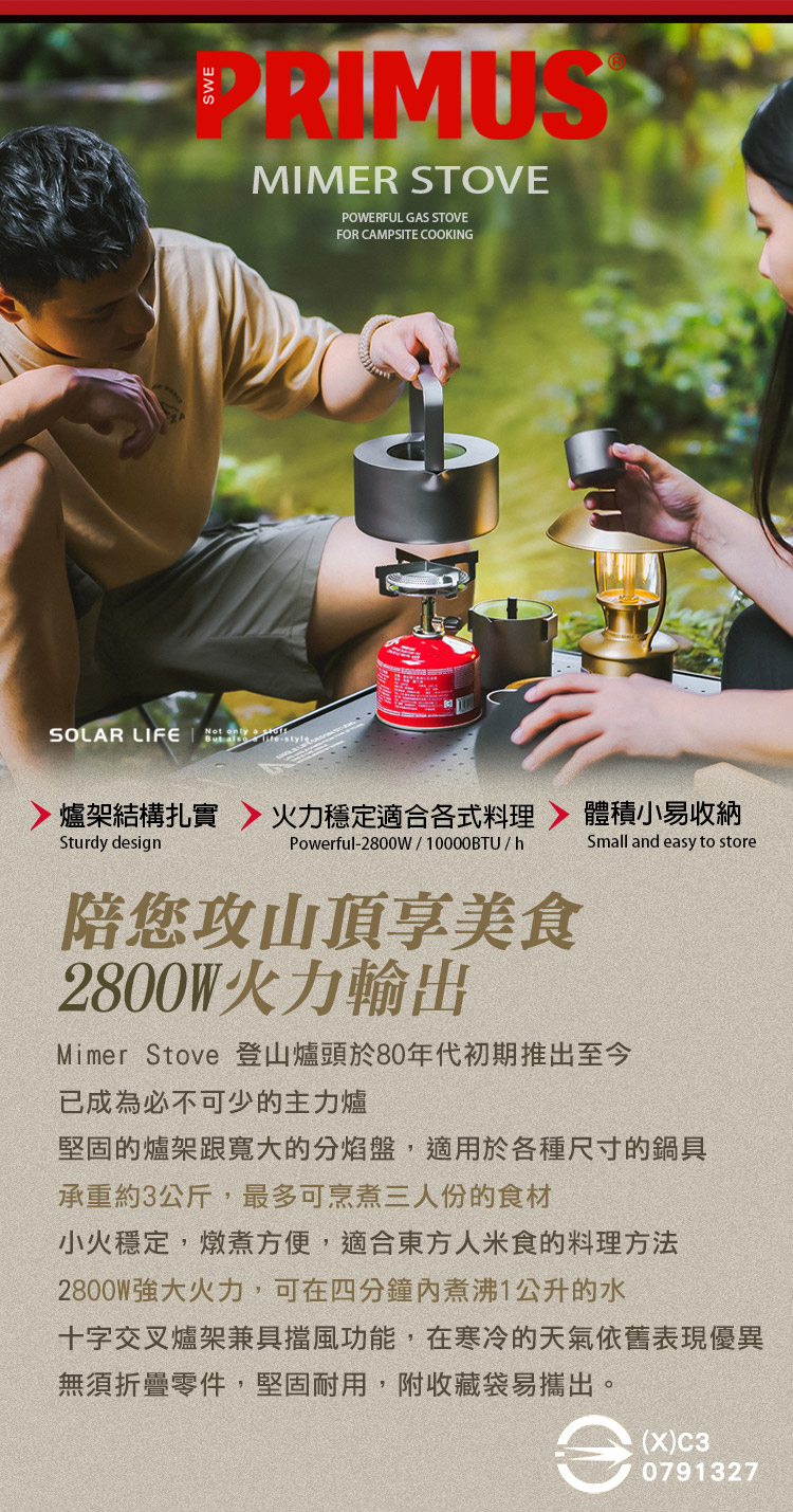 PRIMUSTMIMER STOVEPOWERFUL GAS STOVEFOR CAMPSITE COOKINGSOLAR LIFE    stylA爐架結構扎實火力穩定適合各式料理Sturdy designPowerful-2800W10000BTUh陪您攻山頂享美食2800W火力輸出體積小易收納Small and easy to storeMimer Stove 登山爐頭於80年代初期推出至今已成為必不可少的主力爐堅固的爐架跟寬大的分焰盤,適用於各種尺寸的鍋具承重約3公斤,最多可烹煮三人份的食材小火穩定,燉煮方便,適合東方人米食的料理方法2800W強大火力,可在四分鐘煮沸1公升的水十字交叉爐架兼具擋風功能,在寒冷的天氣依舊表現優異無須折疊零件,堅固耐用,附收藏袋易攜出。e(X)C30791327