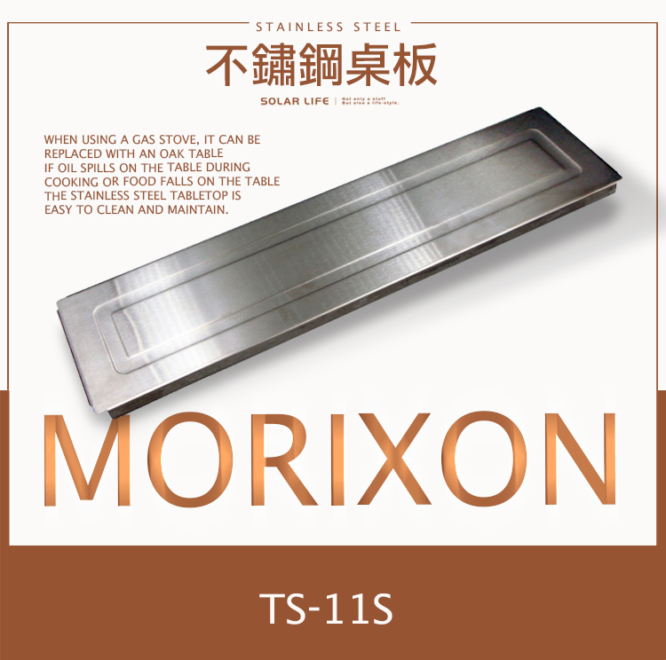 STAINLESS STEEL不鋼板SOLAR LIFE   WHEN USING A GAS STOVE, IT CAN BEREPLACED WITH AN OAK TABLEIF OIL SPILLS ON THE TABLE DURINGCOOKING OR FOOD FALLS ON THE TABLETHE STAINLESS STEEL TABLETOP ISEASY TO CLEAN AND MAINTAIN.MORIXONTS-11S