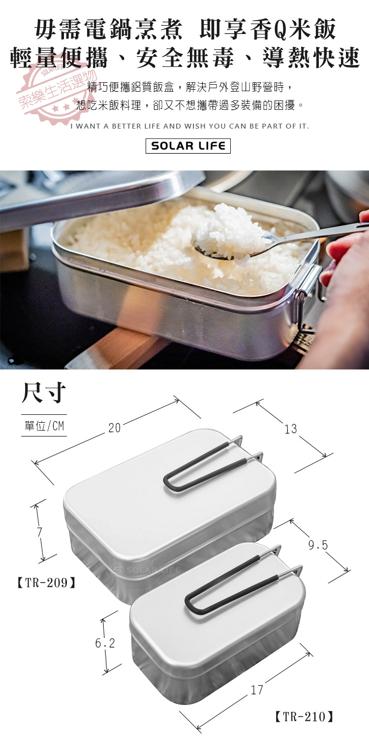 毋需電鍋烹煮 即享香Q米飯輕量便攜、安全無毒、導熱快速SOLAR索樂生活選物精巧便攜鋁質飯盒,解決戶外登山野營時,想吃米飯料理,卻又不想攜帶過多裝備的困擾。 WANT A BETTER LI AND WISH YOU CAN BE PART OF ITSOLAR LIFE尺寸單位/CM20139.5 FE【TR-209】6.2【TR-210】